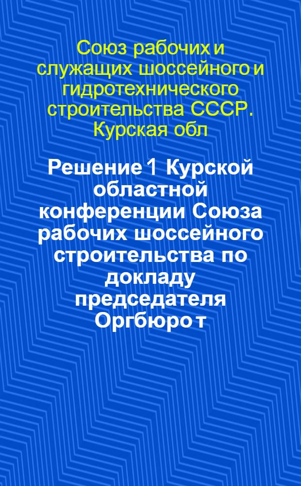 Решение 1 Курской областной конференции Союза рабочих шоссейного строительства по докладу председателя Оргбюро т. Яготинцевой за время с 1 сентября 1934 г. по 1 июля 1937 г., проходившей с 10/IX по 15/IX -1937 года