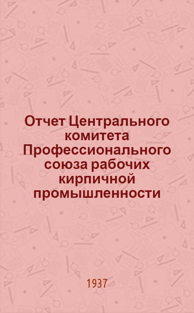 Отчет Центрального комитета Профессионального союза рабочих кирпичной промышленности. Октябрь 1934 г. - октябрь 1937 г.