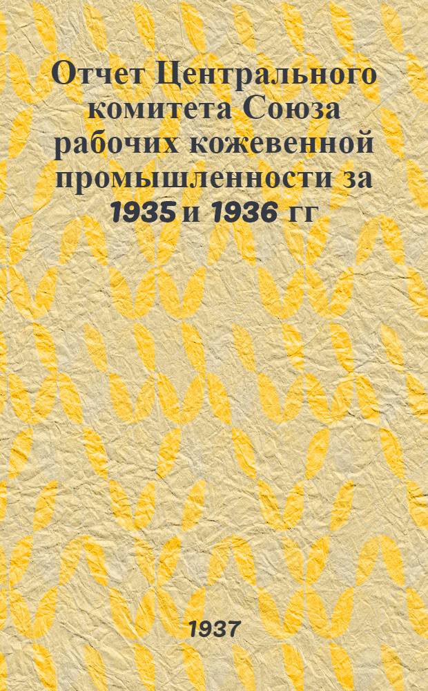 Отчет Центрального комитета Союза рабочих кожевенной промышленности за 1935 и 1936 гг. и I квартал 1937 г.