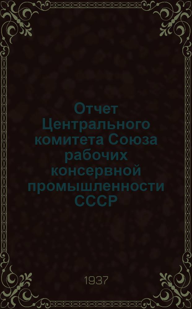 Отчет Центрального комитета Союза рабочих консервной промышленности СССР (за период октябрь 1934 г. - август 1937 г.)