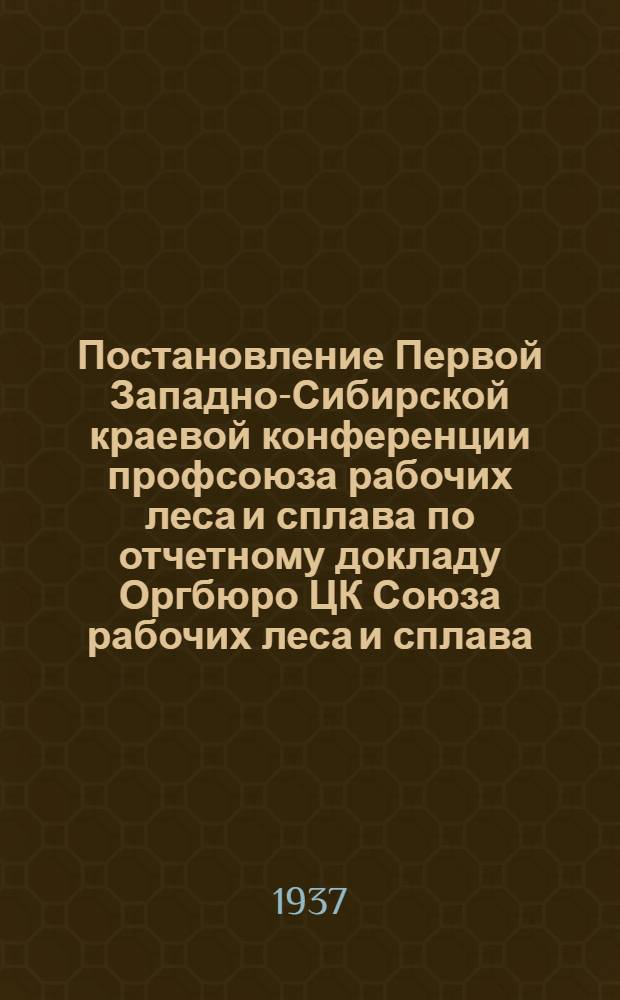 Постановление Первой Западно-Сибирской краевой конференции профсоюза рабочих леса и сплава по отчетному докладу Оргбюро ЦК Союза рабочих леса и сплава. 12-18 сентября 1937 г.