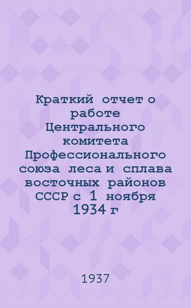 Краткий отчет о работе Центрального комитета Профессионального союза леса и сплава восточных районов СССР с 1 ноября 1934 г. по 1 мая 1937 г.