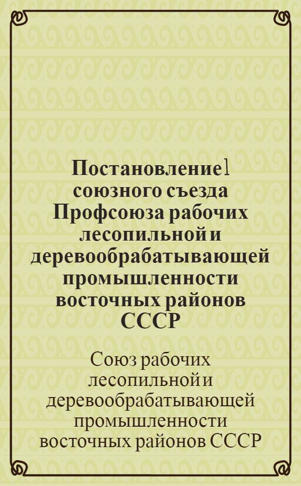 Постановление 1 союзного съезда Профсоюза рабочих лесопильной и деревообрабатывающей промышленности восточных районов СССР. 25 августа - 3 сентября 1937 г. : О неудовлетворительной работе ЦК Союза, о мерах по ее улучшению и др. материалы