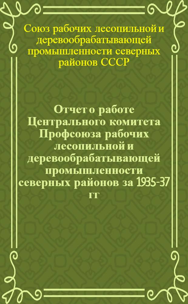 Отчет о работе Центрального комитета Профсоюза рабочих лесопильной и деревообрабатывающей промышленности северных районов за 1935-37 гг.