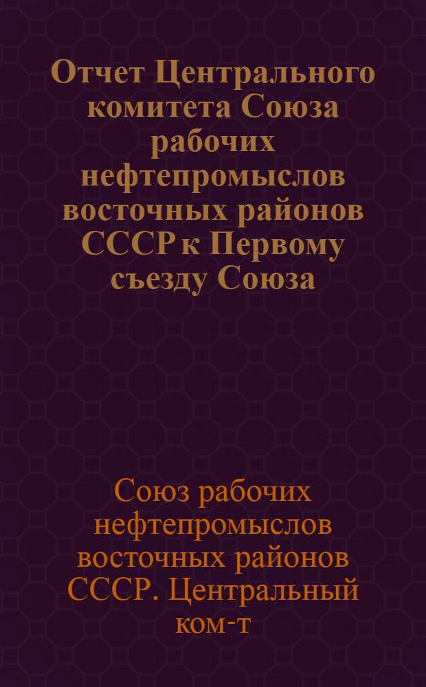 Отчет Центрального комитета Союза рабочих нефтепромыслов восточных районов СССР к Первому съезду Союза : За время деятельности 1934 г. (сент.) - 1937 г. (июль)