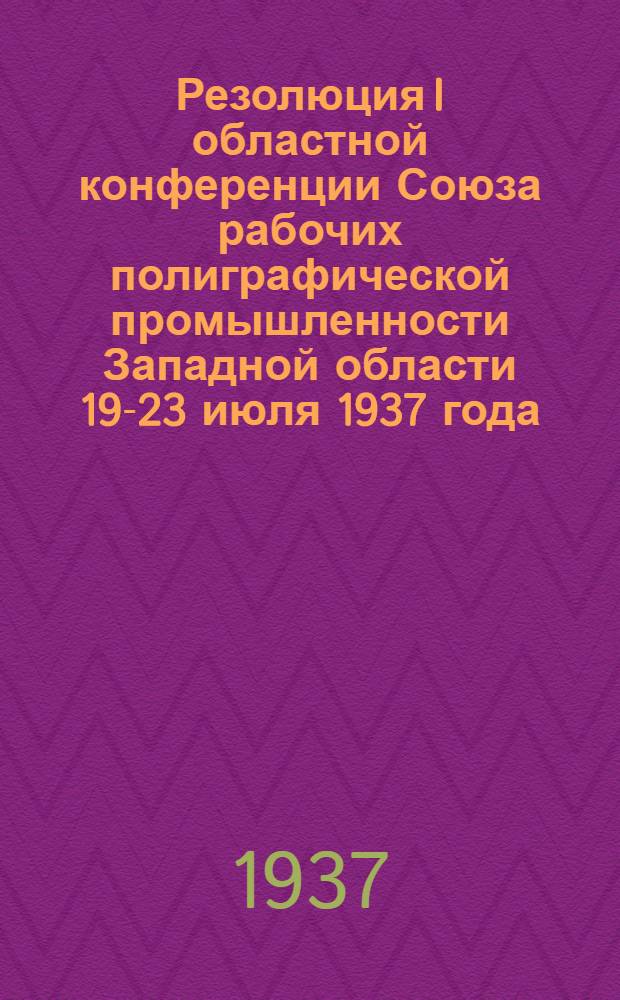 ... Резолюция I областной конференции Союза рабочих полиграфической промышленности Западной области 19-23 июля 1937 года : О неудовлетворительной работе ЦК Союза и Зап. обл. ком-та и о мерах по ее улучшению
