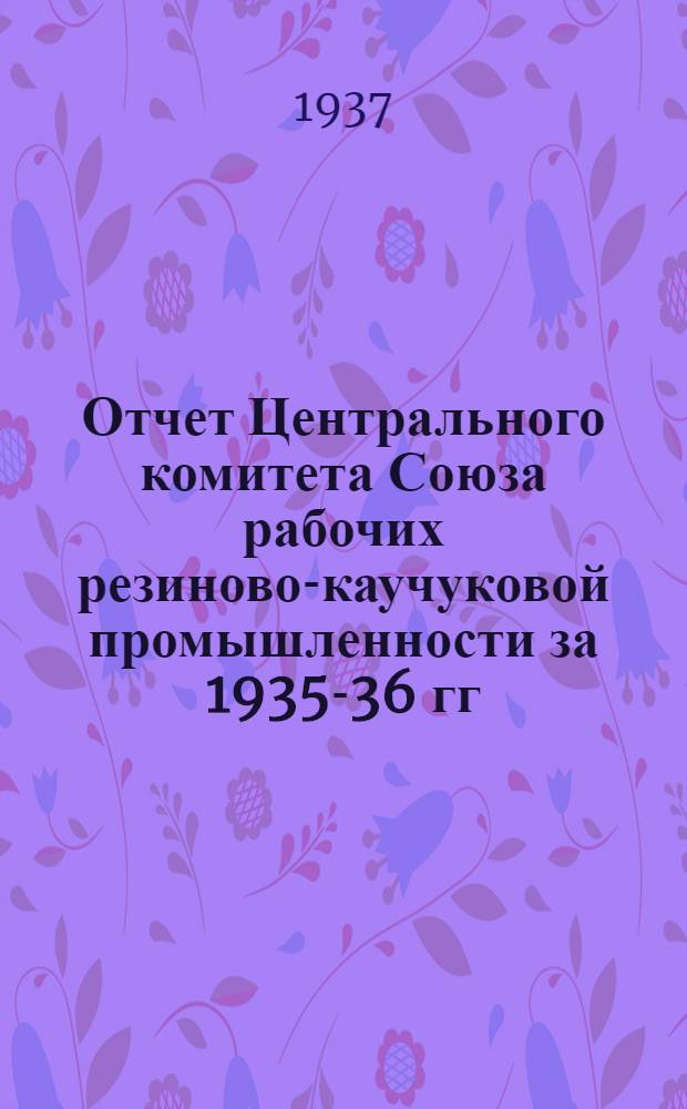 ... Отчет Центрального комитета Союза рабочих резиново-каучуковой промышленности за 1935-36 гг.