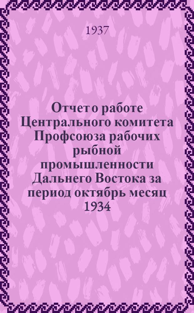 Отчет о работе Центрального комитета Профсоюза рабочих рыбной промышленности Дальнего Востока за период октябрь месяц 1934 - июль месяц 1937 года