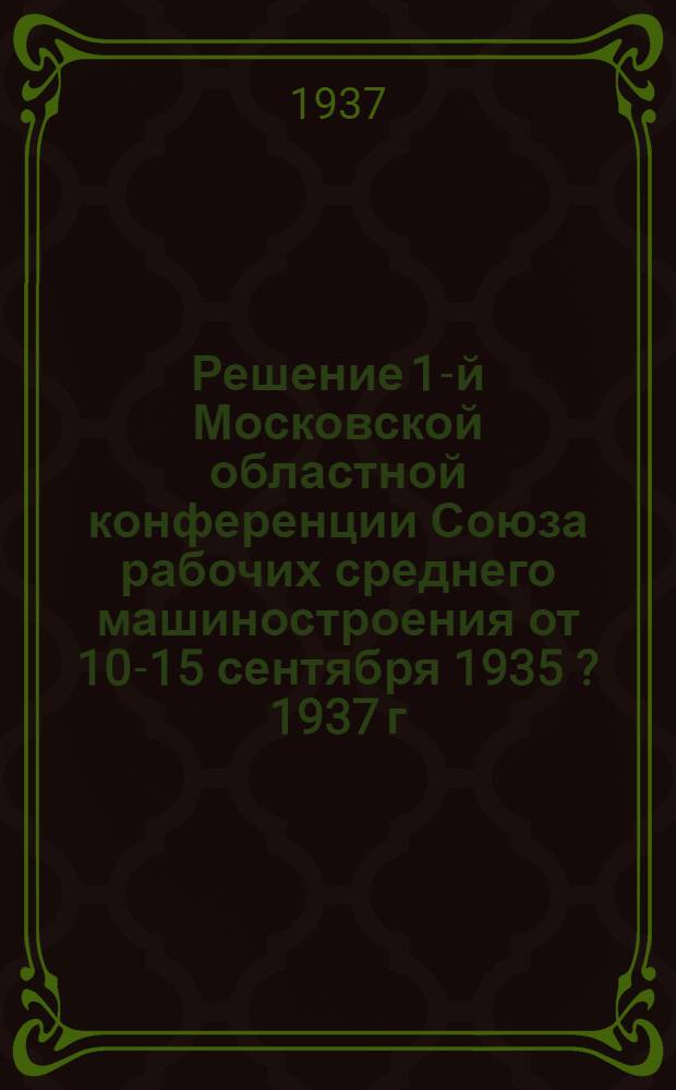 ... Решение 1-й Московской областной конференции Союза рабочих среднего машиностроения от 10-15 сентября 1935 [? 1937] г. [по отчетному докладу Московского областного комитета Союза]