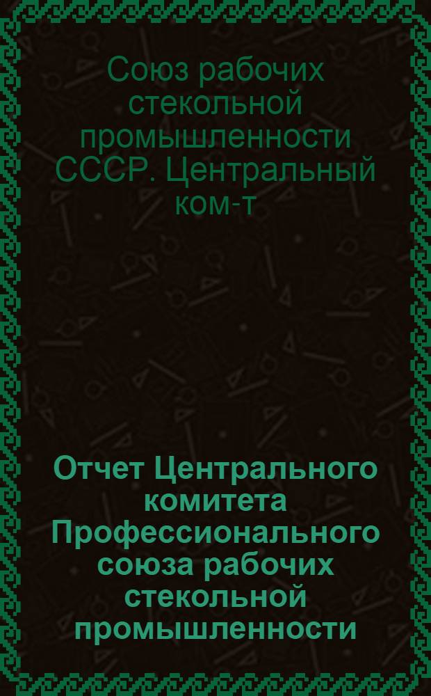 Отчет Центрального комитета Профессионального союза рабочих стекольной промышленности (октябрь 1934 г. - июнь 1937 г.)