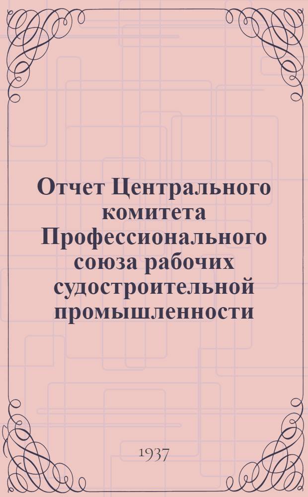 Отчет Центрального комитета Профессионального союза рабочих судостроительной промышленности (октябрь 1934 г. - сентябрь 1937 г.)