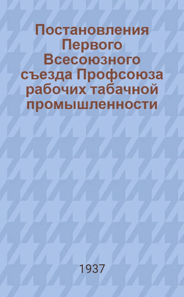 Постановления Первого Всесоюзного съезда Профсоюза рабочих табачной промышленности. 10-20 сентября 1937 г.