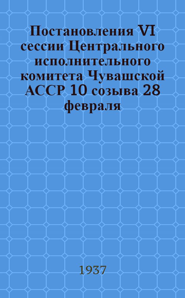 ... Постановления VI сессии Центрального исполнительного комитета Чувашской АССР 10 созыва 28 февраля - 2 марта 1937 года