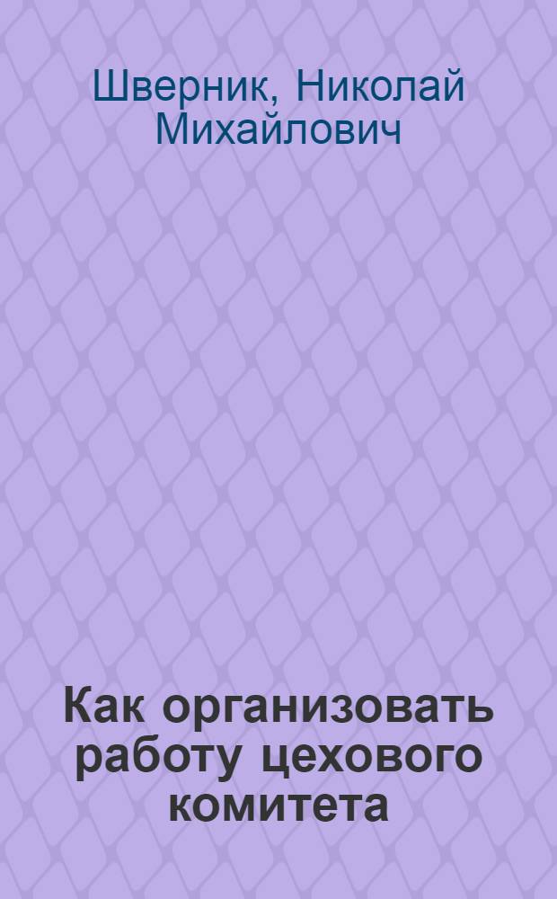 Как организовать работу цехового комитета : Беседа т. Н. М. Шверника с пред. цеховых ком-тов Автозавода им. Сталина