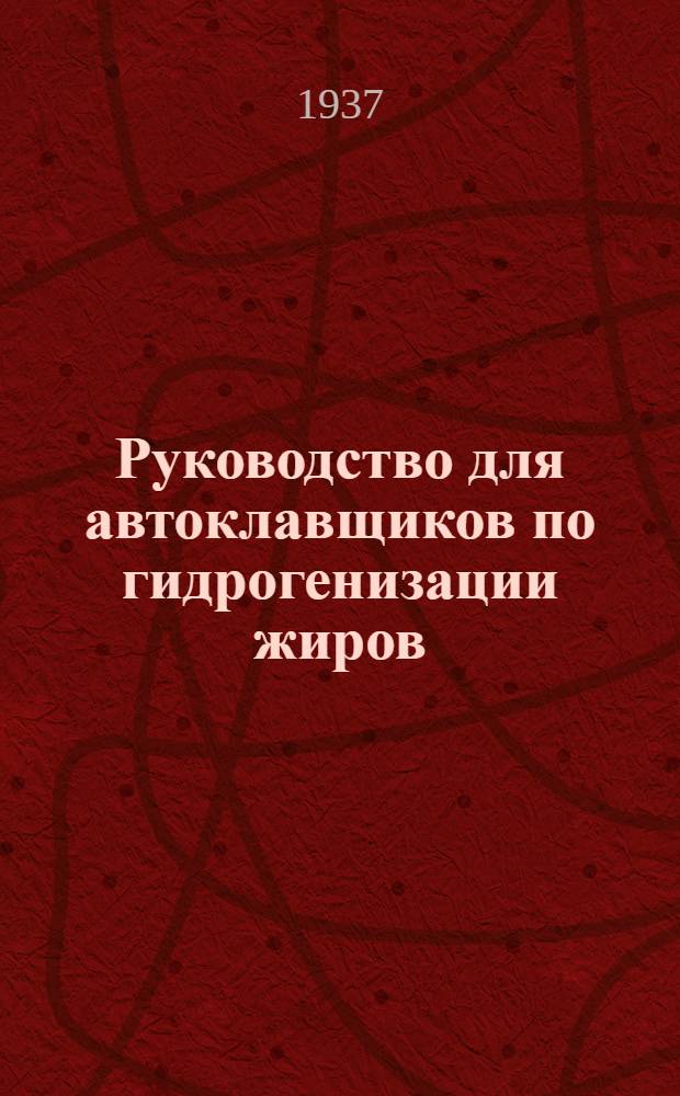 ... Руководство для автоклавщиков по гидрогенизации жиров : Утв. Глав. упр. маргариновой пром-сти Наркомпищепрома СССР