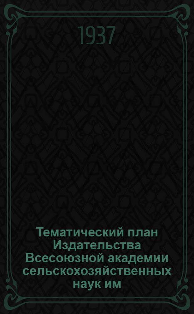 ... Тематический план Издательства Всесоюзной академии сельскохозяйственных наук им. В. И. Ленина на 1937 г.