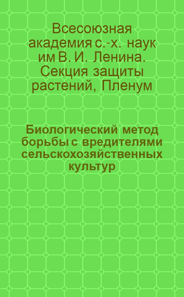 .... Биологический метод борьбы с вредителями сельскохозяйственных культур : (Работы IV пленума Секции защиты растений)