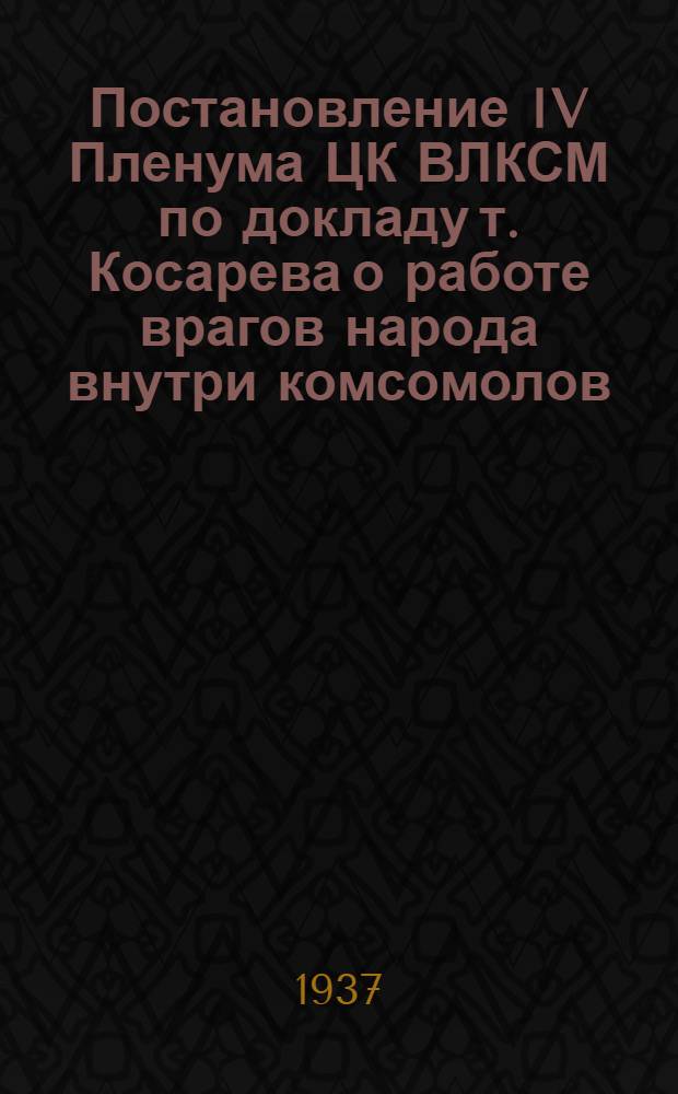 Постановление IV Пленума ЦК ВЛКСМ по докладу т. Косарева о работе врагов народа внутри комсомолов