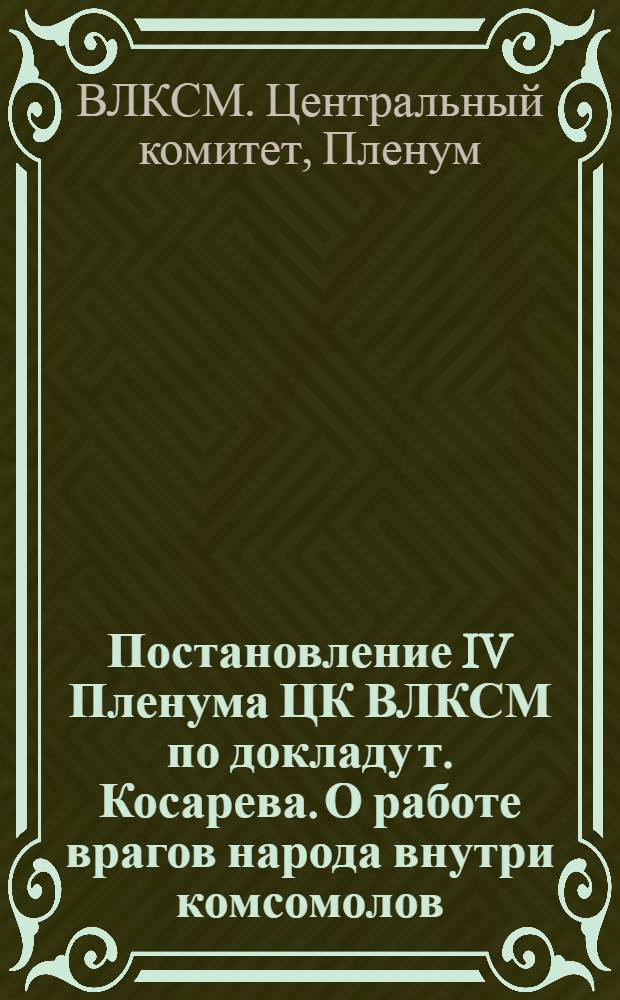 Постановление IV Пленума ЦК ВЛКСМ по докладу т. Косарева. О работе врагов народа внутри комсомолов