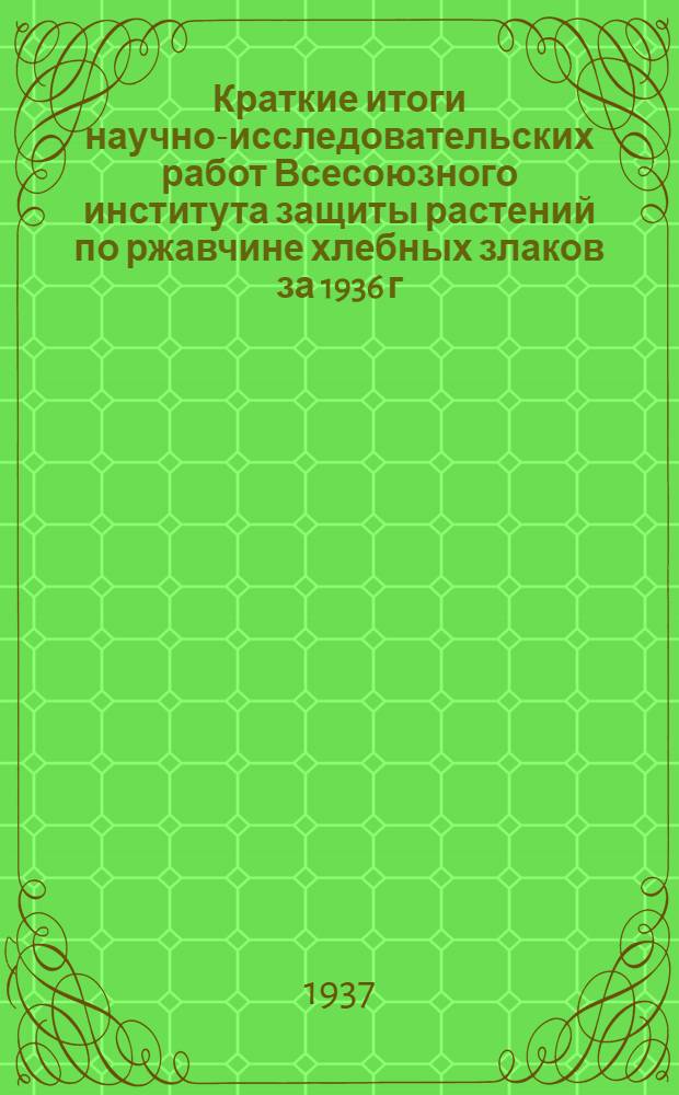 ... Краткие итоги научно-исследовательских работ Всесоюзного института защиты растений по ржавчине хлебных злаков за 1936 г.