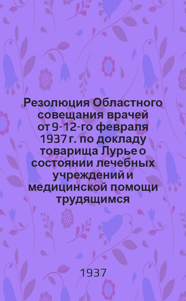 ... Резолюция Областного совещания врачей от 9-12-го февраля 1937 г. [по докладу товарища Лурье о состоянии лечебных учреждений и медицинской помощи трудящимся]