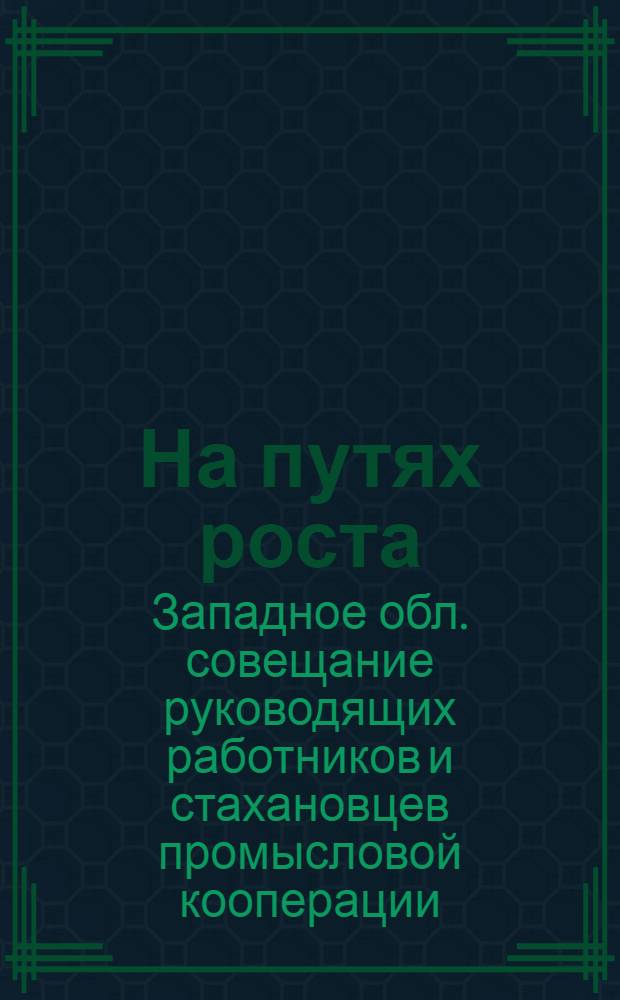 На путях роста : Материалы к Совещанию руководящих работников промысловой кооперации Западной области совместно со стахановцами. Февр. 1937 г