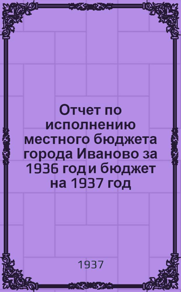 Отчет по исполнению местного бюджета города Иваново за 1936 год и бюджет на 1937 год : Материалы к докладу на пленуме Иванов. гор. сов. рк и кд. Март 1937 г