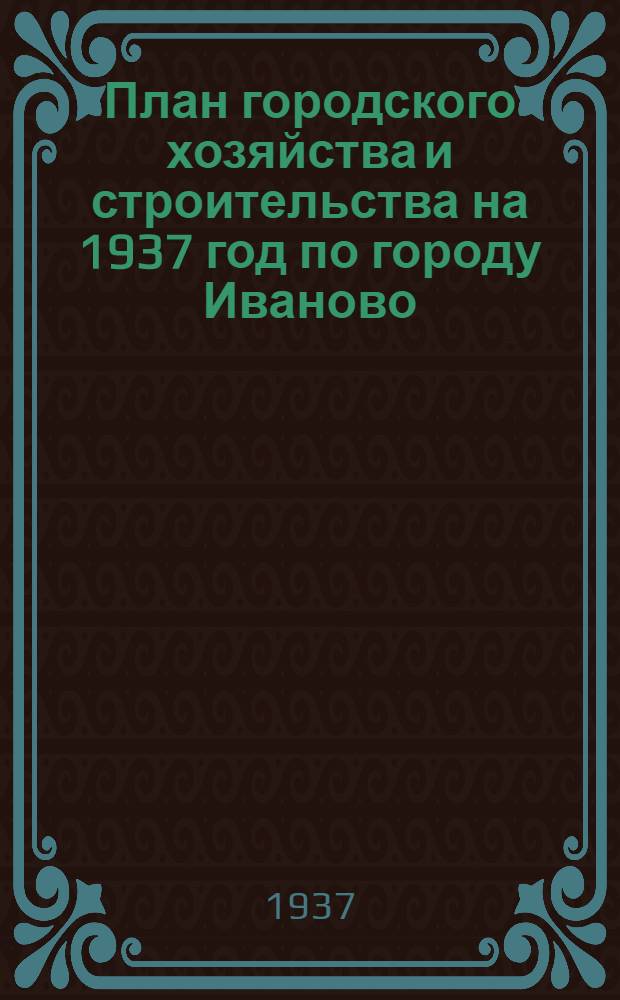 План городского хозяйства и строительства на 1937 год по городу Иваново : Материалы к докладу на пленуме Иванов. гор. сов. рк и кд. Апр. 1937 г