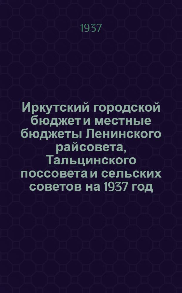 ... Иркутский городской бюджет и местные бюджеты Ленинского райсовета, Тальцинского поссовета и сельских советов на 1937 год : (Материал к докладу 4 пленуму Иркут. гор. совета)