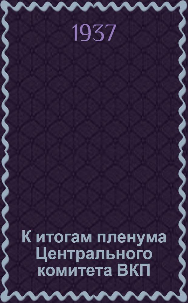 К итогам пленума Центрального комитета ВКП(б). (1937 г.) : Сборник статей "Правды" 6-16 марта 1937 г