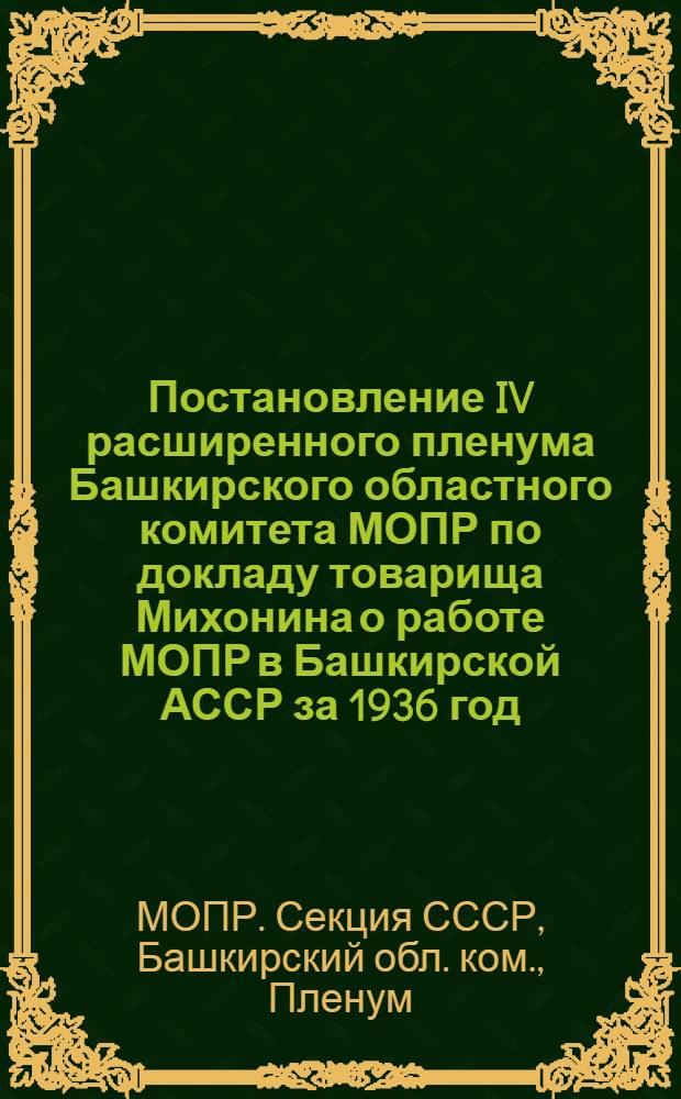 Постановление IV расширенного пленума Башкирского областного комитета МОПР по докладу товарища Михонина о работе МОПР в Башкирской АССР за 1936 год, очередных задачах на 1937 год и содокладу товарища Землякова о финансовой смете БОК МОПР на 1937 год. 20-21 декабря 1936 г.