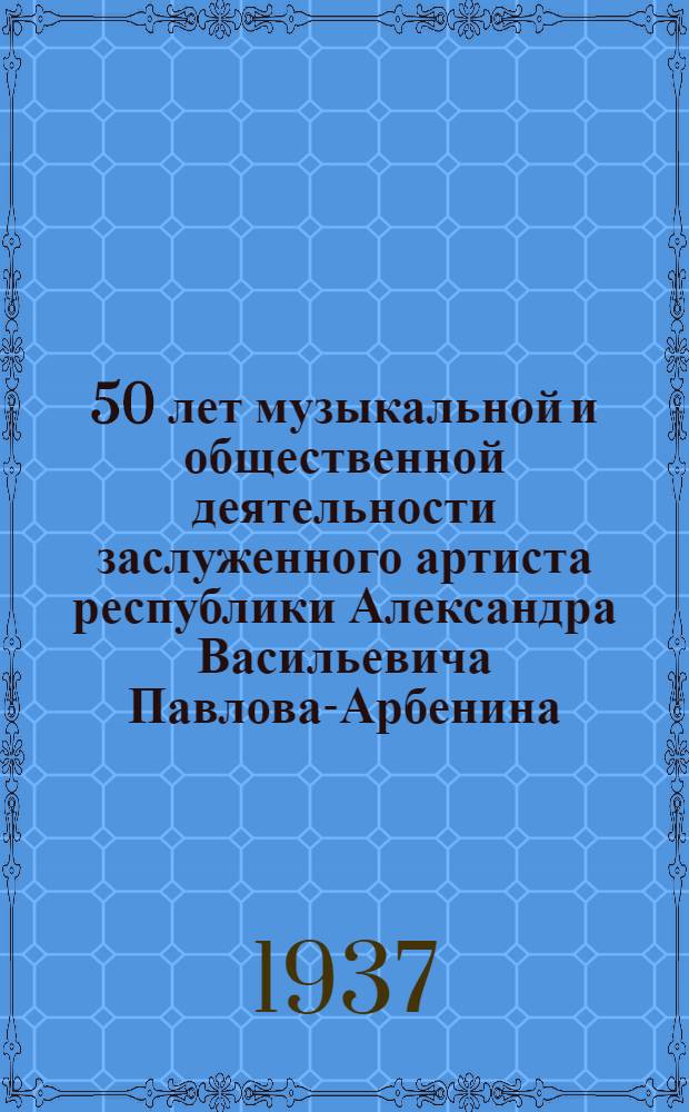 ... 50 лет музыкальной и общественной деятельности заслуженного артиста республики Александра Васильевича Павлова-Арбенина : Биография и программа торжественного спектакля