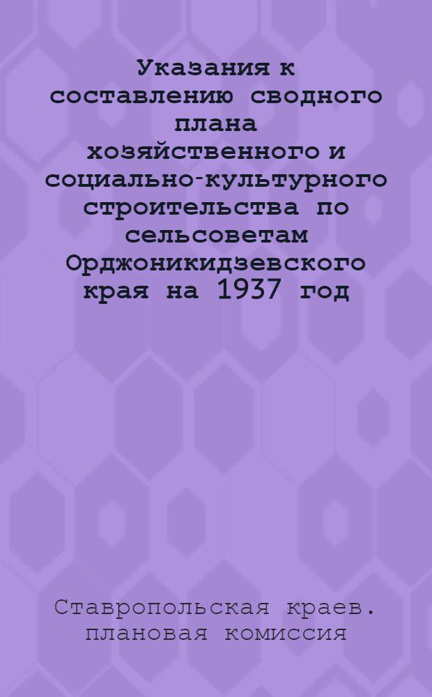 ... Указания к составлению сводного плана хозяйственного и социально-культурного строительства по сельсоветам Орджоникидзевского края на 1937 год