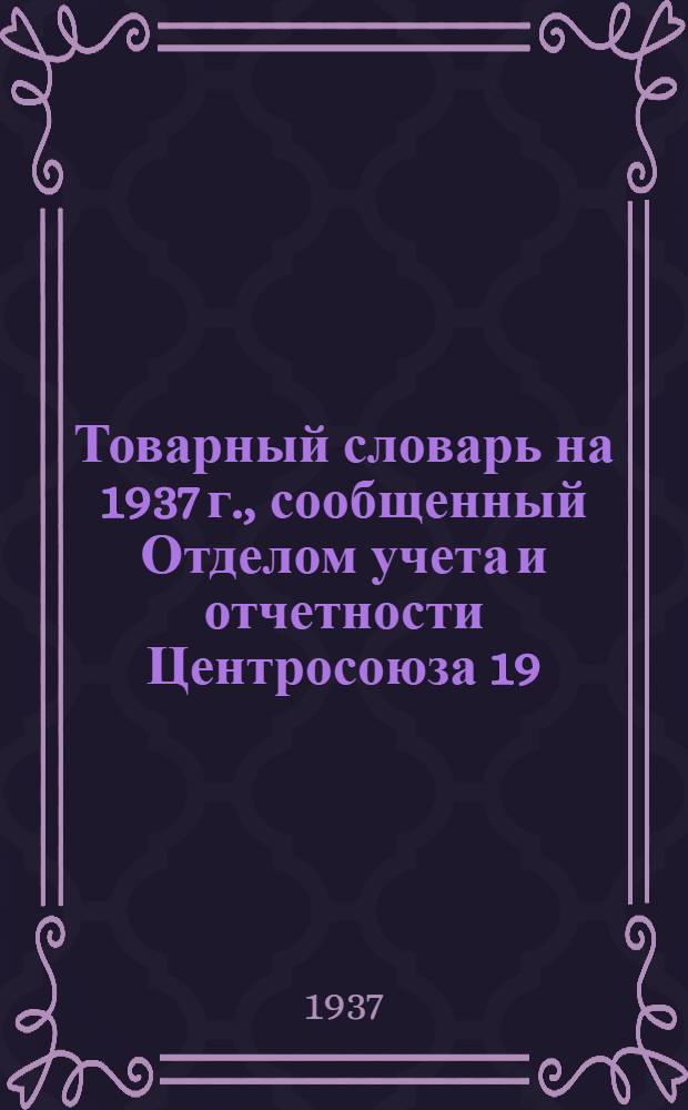 Товарный словарь на 1937 г., сообщенный Отделом учета и отчетности Центросоюза 19/II-37 г. за № У-64-109