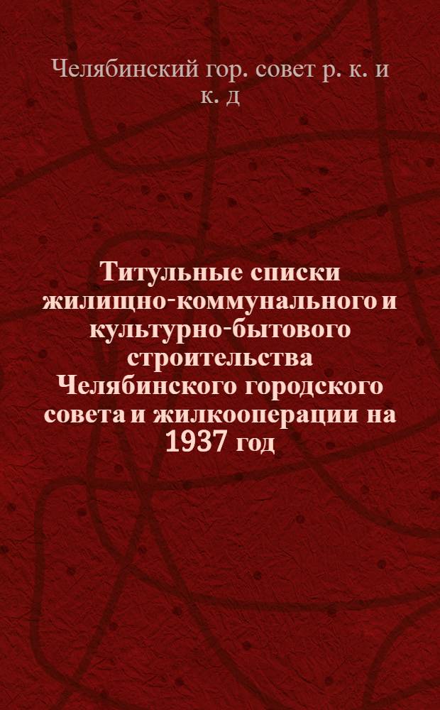... Титульные списки жилищно-коммунального и культурно-бытового строительства Челябинского городского совета и жилкооперации на 1937 год