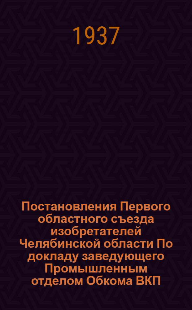Постановления Первого областного съезда изобретателей Челябинской области По докладу заведующего Промышленным отделом Обкома ВКП(б) т. Фреймана "Стахановское движение и задачи изобретателей в выполнении народно-хозяйственного плана последнего года 2 пятилетки" и отчетному докладу председателя Оргбюро ЦС ВОИЗа т. Башмакова