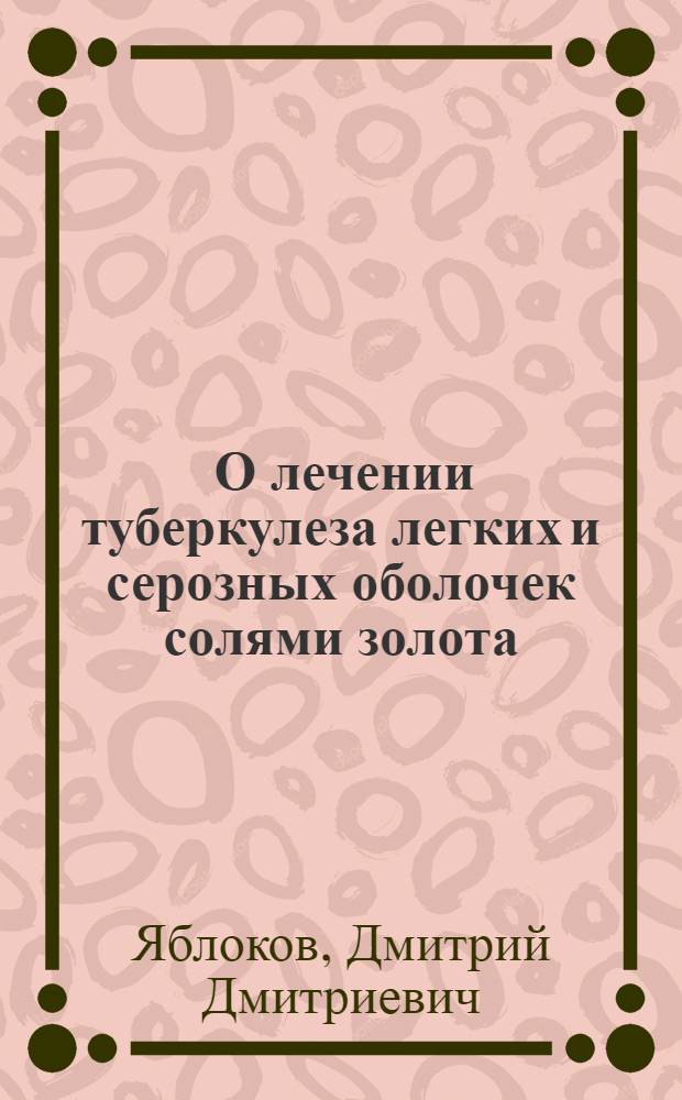 ... О лечении туберкулеза легких и серозных оболочек солями золота : (Диссертация на соискание учен. степени д-ра мед. наук)..