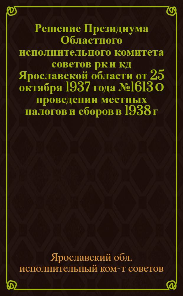Решение Президиума Областного исполнительного комитета советов рк и кд Ярославской области от 25 октября 1937 года № 1613 О проведении местных налогов и сборов в 1938 г. по Ярославской области