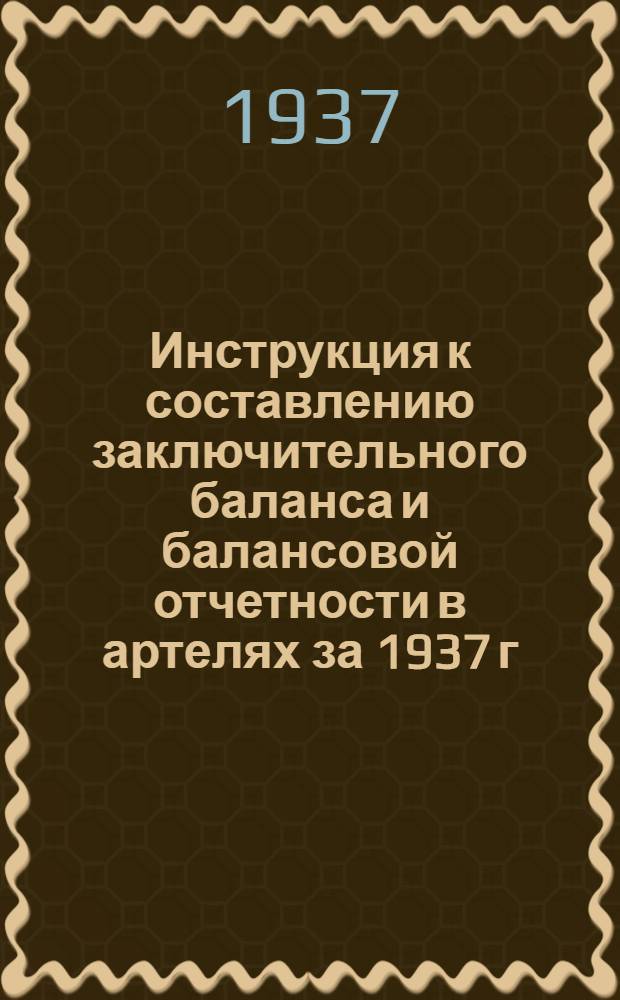 ... Инструкция к составлению заключительного баланса и балансовой отчетности в артелях за 1937 г. : (По основной деятельности)
