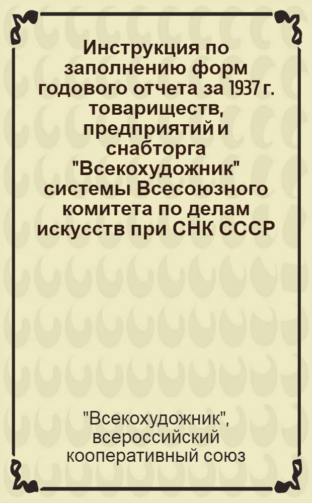 ... Инструкция по заполнению форм годового отчета за 1937 г. товариществ, предприятий и снабторга "Всекохудожник" системы Всесоюзного комитета по делам искусств при СНК СССР