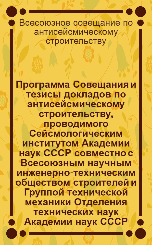 ... Программа Совещания и тезисы докладов по антисейсмическому строительству, проводимого Сейсмологическим институтом Академии наук СССР совместно с Всесоюзным научным инженерно-техническим обществом строителей и Группой технической механики Отделения технических наук Академии наук СССР