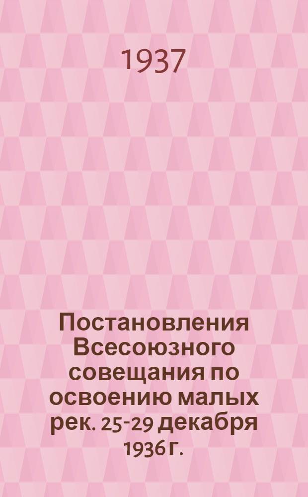 Постановления Всесоюзного совещания по освоению малых рек. 25-29 декабря 1936 г.