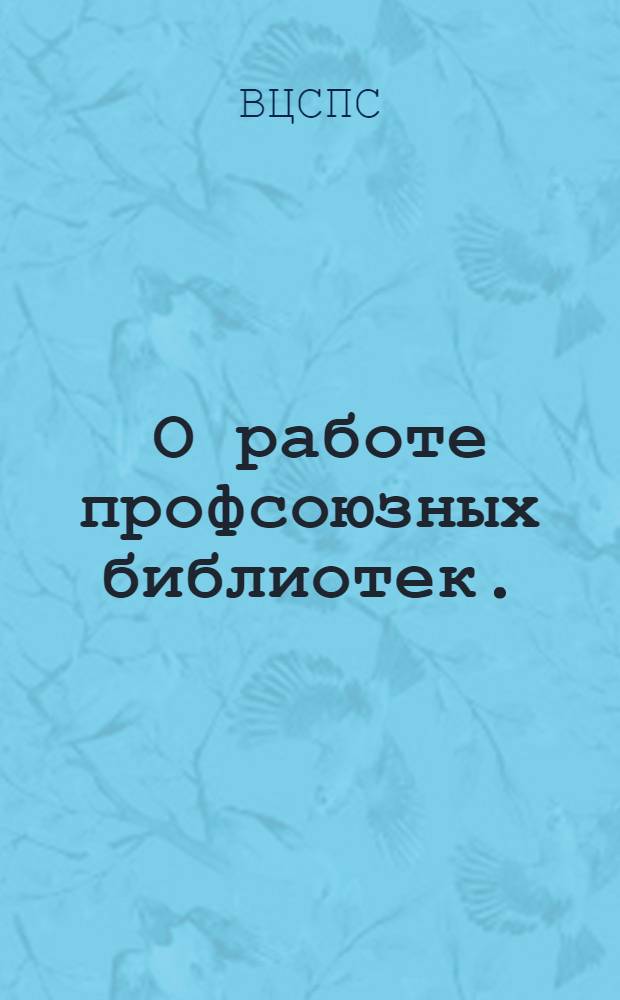 ... О работе профсоюзных библиотек.: Постановление Президиума ВЦСПС; О работе комсомольских организаций в профсоюзных библиотеках: Постановление ЦК ВЛКСМ