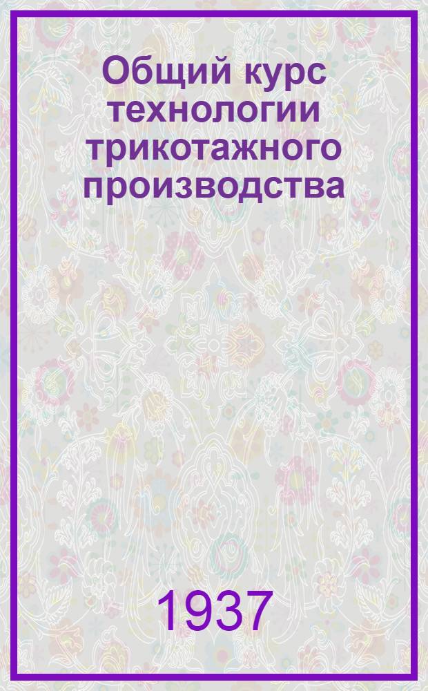 ... Общий курс технологии трикотажного производства : Утв. ГУУЗ НКЛП СССР в качестве учеб. пособия для студентов прядильного и ткацкого фак-тов текстильных втузов