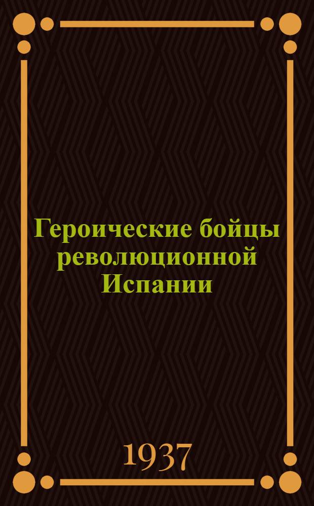 Героические бойцы революционной Испании : Статьи из газ. "Правда", "Известия", "Комсомольская правда" и журн. "Ком. интернационал" и "Спутник агитатора"