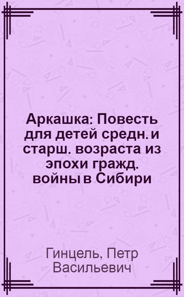 ... Аркашка : Повесть для детей средн. и старш. возраста из эпохи гражд. войны в Сибири