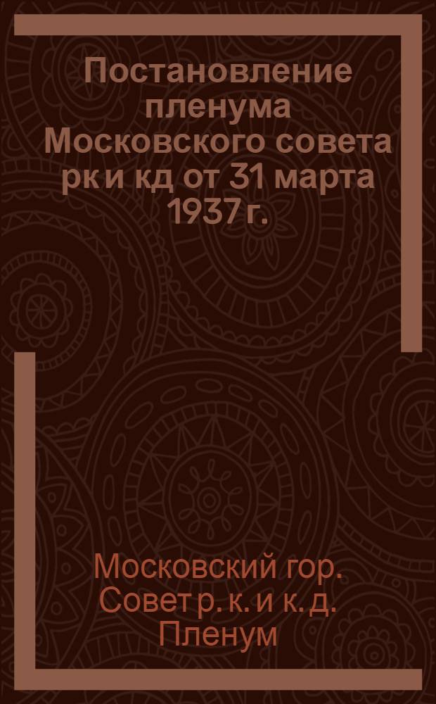 ... Постановление пленума Московского совета рк и кд от 31 марта 1937 г.: О хозяйственном плане города Москвы на 1937 г.; О бюджете города Москвы на 1937 г. / Президиум Моск. совета рк и кд