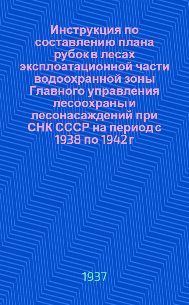 ... Инструкция по составлению плана рубок в лесах эксплоатационной части водоохранной зоны Главного управления лесоохраны и лесонасаждений при СНК СССР на период с 1938 по 1942 г. включительно
