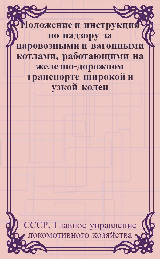 ... Положение и инструкция по надзору за паровозными и вагонными котлами, работающими на железно-дорожном транспорте широкой и узкой колеи