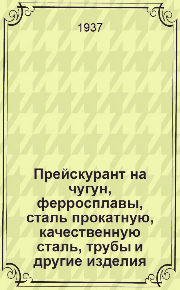 ... Прейскурант на чугун, ферросплавы, сталь прокатную, качественную сталь, трубы и другие изделия... : Является обязательным с 1 окт. 1937 г
